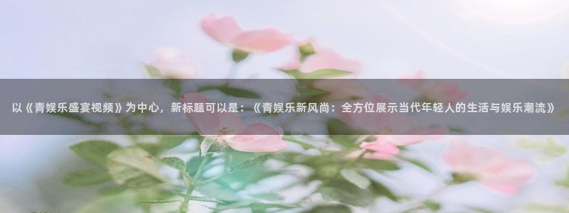 怎样下载老版彩虹多多：以《青娱乐盛宴视频》为中心，新标题可以是：《青娱乐新风尚：全方位展示当代年轻人的生活与娱乐潮流》